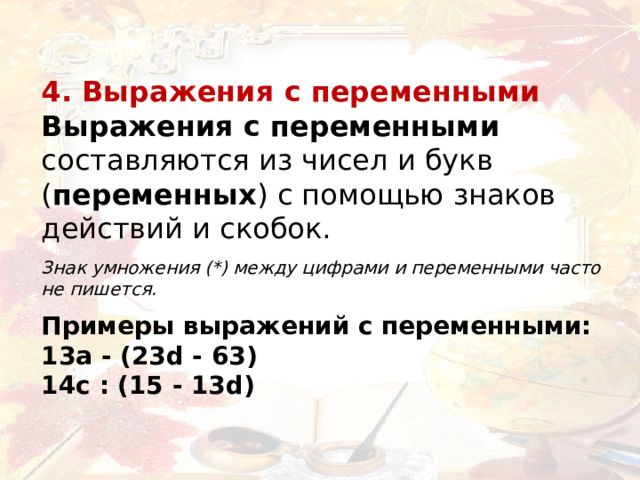 4. Выражения с переменными Выражения с переменными составляются из чисел и букв ( переменных ) с помощью знаков действий и скобок.   Знак умножения (*) между цифрами и переменными часто не пишется.    Примеры выражений с переменными: 13a - (23d - 63)   14c : (15 - 13d)  