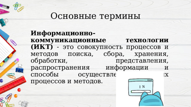 Основные термины Информационно-коммуникационные технологии (ИКТ) - это совокупность процессов и методов поиска, сбора, хранения, обработки, представления, распространения информации и способы осуществления таких процессов и методов. 