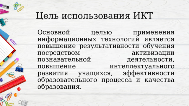 Цель использования ИКТ Основной целью применения информационных технологий является повышение результативности обучения посредством активизации познавательной деятельности, повышение интеллектуального развития учащихся, эффективности образовательного процесса и качества образования.  