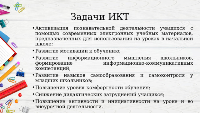 Задачи ИКТ Активизация познавательной деятельности учащихся с помощью современных электронных учебных материалов, предназначенных для использования на уроках в начальной школе; Развитие мотивации к обучению; Развитие информационного мышления школьников, формирование информационно-коммуникативных компетенций; Развитие навыков самообразования и самоконтроля у младших школьников;  Повышение уровня комфортности обучения; Снижение дидактических затруднений учащихся; Повышение активности и инициативности на уроке и во внеурочной деятельности. 