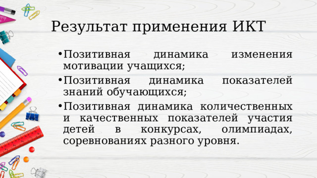 Результат применения ИКТ Позитивная динамика изменения мотивации учащихся; Позитивная динамика показателей знаний обучающихся; Позитивная динамика количественных и качественных показателей участия детей в конкурсах, олимпиадах, соревнованиях разного уровня. 