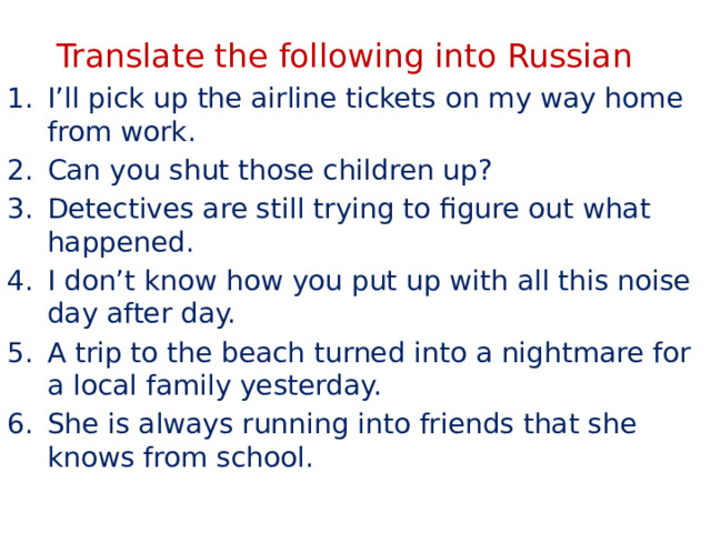 Translate the following into Russian I’ll pick up the airline tickets on my way home from work. Can you shut those children up? Detectives are still trying to figure out what happened. I don’t know how you put up with all this noise day after day. A trip to the beach turned into a nightmare for a local family yesterday. She is always running into friends that she knows from school. 