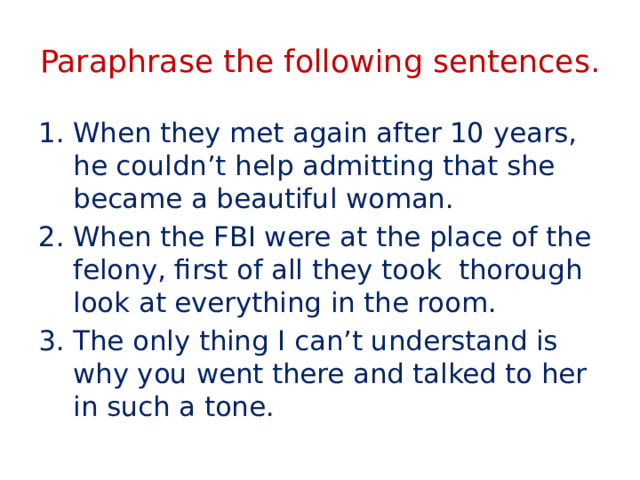 Paraphrase the following sentences. When they met again after 10 years, he couldn’t help admitting that she became a beautiful woman. When the FBI were at the place of the felony, first of all they took thorough look at everything in the room. The only thing I can’t understand is why you went there and talked to her in such a tone. 