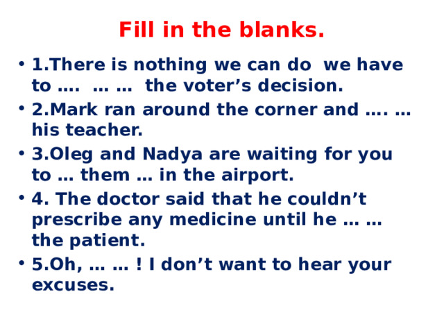 Fill in the blanks.   1.There is nothing we can do we have to …. … … the voter’s decision. 2.Mark ran around the corner and …. … his teacher. 3.Oleg and Nadya are waiting for you to … them … in the airport. 4. The doctor said that he couldn’t prescribe any medicine until he … … the patient. 5.Oh, … … ! I don’t want to hear your excuses. 