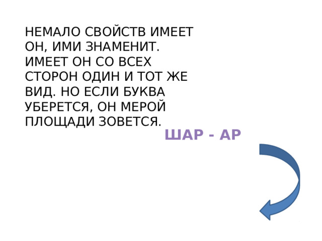НЕМАЛО СВОЙСТВ ИМЕЕТ ОН, ИМИ ЗНАМЕНИТ. ИМЕЕТ ОН СО ВСЕХ СТОРОН ОДИН И ТОТ ЖЕ ВИД. НО ЕСЛИ БУКВА УБЕРЕТСЯ, ОН МЕРОЙ ПЛОЩАДИ ЗОВЕТСЯ. ШАР - АР 