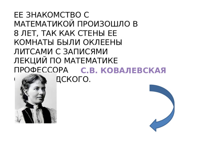 ЕЕ ЗНАКОМСТВО С МАТЕМАТИКОЙ ПРОИЗОШЛО В 8 ЛЕТ, ТАК КАК СТЕНЫ ЕЕ КОМНАТЫ БЫЛИ ОКЛЕЕНЫ ЛИТСАМИ С ЗАПИСЯМИ ЛЕКЦИЙ ПО МАТЕМАТИКЕ ПРОФЕССОРА ОСТРОГРАДСКОГО. С.В. КОВАЛЕВСКАЯ 