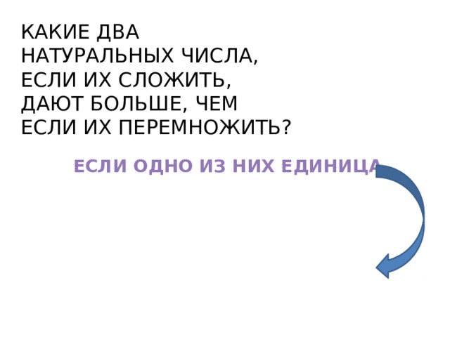 КАКИЕ ДВА НАТУРАЛЬНЫХ ЧИСЛА, ЕСЛИ ИХ СЛОЖИТЬ, ДАЮТ БОЛЬШЕ, ЧЕМ ЕСЛИ ИХ ПЕРЕМНОЖИТЬ? ЕСЛИ ОДНО ИЗ НИХ ЕДИНИЦА 