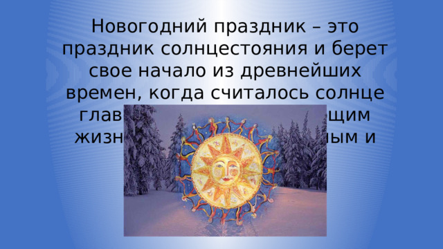 Новогодний праздник – это праздник солнцестояния и берет свое начало из древнейших времен, когда считалось солнце главным божеством, дающим жизнь растениям, животным и человеку. 