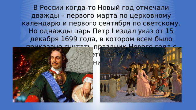 В России когда-то Новый год отмечали дважды – первого марта по церковному календарю и первого сентября по светскому. Но однажды царь Петр I издал указ от 15 декабря 1699 года, в котором всем было приказано считать праздник Нового года с первого января. С этого времени появился первый общий зимний праздник в России. 