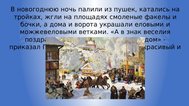 В новогоднюю ночь палили из пушек, катались на тройках, жгли на площадях смоленые факелы и бочки, а дома и ворота украшали еловыми и можжевеловыми ветками. «А в знак веселия поздравлять друг друга с Новым годом» - приказал Петр I. Всем понравился этот красивый и веселый праздник. 