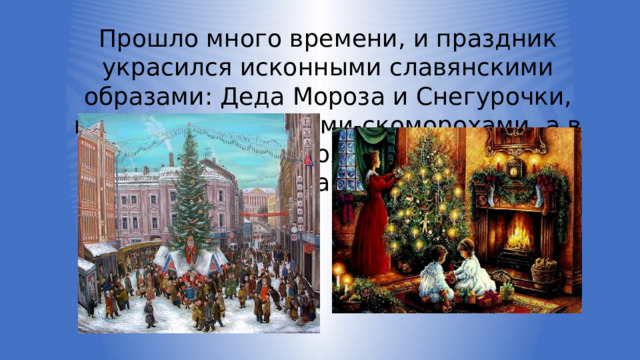 Прошло много времени, и праздник украсился исконными славянскими образами: Деда Мороза и Снегурочки, потешными клоунами-скоморохами, а в каждом доме появилась елочка-красавица. 