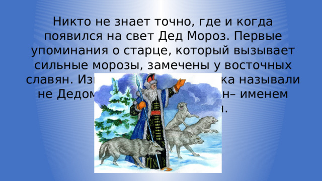 Никто не знает точно, где и когда появился на свет Дед Мороз. Первые упоминания о старце, который вызывает сильные морозы, замечены у восточных славян. Изначально волшебника называли не Дедом Морозом, а Карачун– именем бога холода и зимы. 