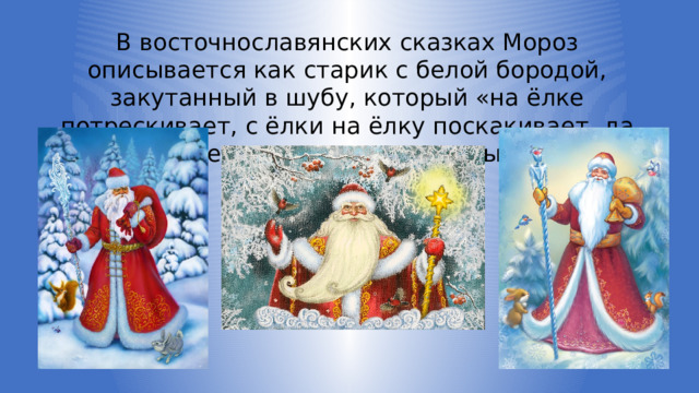 В восточнославянских сказках Мороз описывается как старик с белой бородой, закутанный в шубу, который «на ёлке потрескивает, с ёлки на ёлку поскакивает, да пощёлкивает», усиливая тем самым зимнюю стужу. 