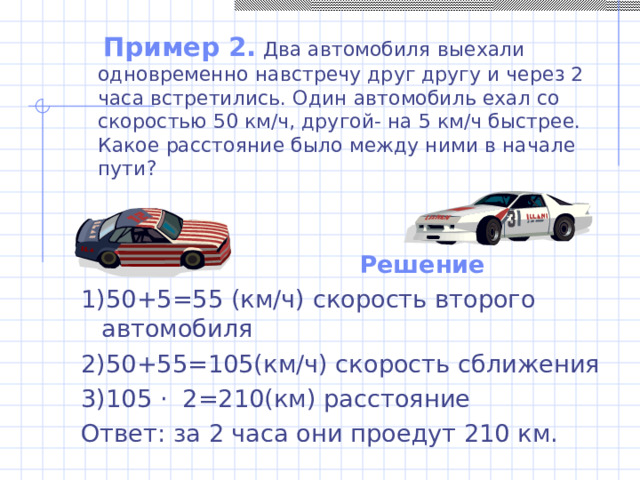  Пример 2. Два автомобиля выехали одновременно навстречу друг другу и через 2 часа встретились. Один автомобиль ехал со скоростью 50 км/ч, другой- на 5 км/ч быстрее. Какое расстояние было между ними в начале пути? Решение 1)50+5=55 (км/ч) скорость второго автомобиля 2)50+55=105(км/ч) скорость сближения 3)105 · 2=210(км) расстояние Ответ: за 2 часа они проедут 210 км. 