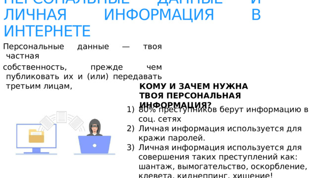 ПЕРСОНАЛЬНЫЕ ДАННЫЕ И ЛИЧНАЯ ИНФОРМАЦИЯ В ИНТЕРНЕТЕ Персональные данные — твоя частная собственность, прежде чем публиковать их и (или) передавать третьим лицам,  подумай, стоит ли? КОМУ И ЗАЧЕМ НУЖНА ТВОЯ ПЕРСОНАЛЬНАЯ ИНФОРМАЦИЯ? 80% преступников берут информацию в соц. сетях Личная информация используется для кражи паролей. Личная информация используется для совершения таких преступлений как: шантаж, вымогательство, оскорбление, клевета, киднеппинг, хищение! 
