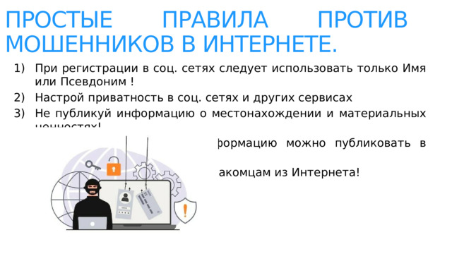 Простые правила против мошенников в интернете. При регистрации в соц. сетях следует использовать только Имя или Псевдоним ! Настрой приватность в соц. сетях и других сервисах Не публикуй информацию о местонахождении и материальных ценностях! Хорошо подумай, какую информацию можно публиковать в Интернете! Не доверяй свои секреты незнакомцам из Интернета! 