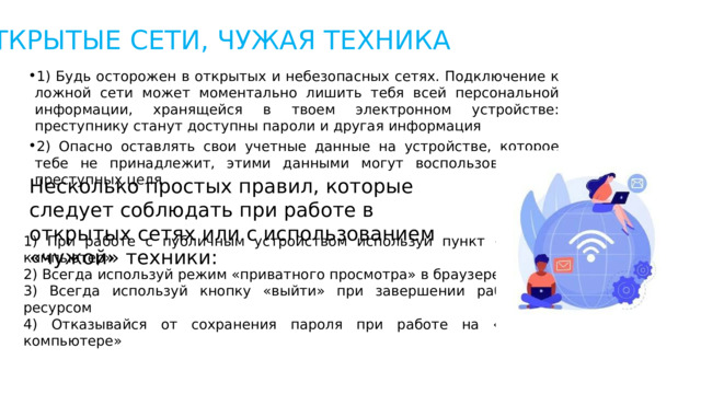 ОТКРЫТЫЕ СЕТИ, ЧУЖАЯ ТЕХНИКА 1) Будь осторожен в открытых и небезопасных сетях. Подключение к ложной сети может моментально лишить тебя всей персональной информации, хранящейся в твоем электронном устройстве: преступнику станут доступны пароли и другая информация 2) Опасно оставлять свои учетные данные на устройстве, которое тебе не принадлежит, этими данными могут воспользоваться в преступных целя Несколько простых правил, которые следует соблюдать при работе в открытых сетях или с использованием «чужой» техники: 1) При работе с публичным устройством используй пункт «чужой компьютер» 2) Всегда используй режим «приватного просмотра» в браузере 3) Всегда используй кнопку «выйти» при завершении работы с ресурсом 4) Отказывайся от сохранения пароля при работе на «чужом компьютере» 