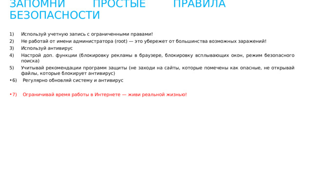 ЗАПОМНИ ПРОСТЫЕ ПРАВИЛА БЕЗОПАСНОСТИ Используй учетную запись с ограниченными правами! Не работай от имени администратора (root) — это убережет от большинства возможных заражений! Используй антивирус Настрой доп. функции (блокировку рекламы в браузере, блокировку всплывающих окон, режим безопасного поиска) Учитывай рекомендации программ защиты (не заходи на сайты, которые помечены как опасные, не открывай файлы, которые блокирует антивирус) 6) Регулярно обновляй систему и антивирус 7) Ограничивай время работы в Интернете — живи реальной жизнью! 