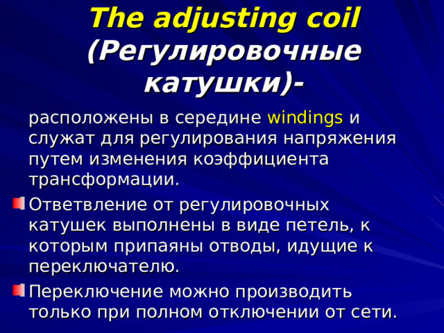 The adjusting coil  (Регулировочные катушки)-  расположены в середине windings и служат для регулирования напряжения путем изменения коэффициента трансформации. Ответвление от регулировочных катушек выполнены в виде петель, к которым припаяны отводы, идущие к переключателю. Переключение можно производить только при полном отключении от сети. 