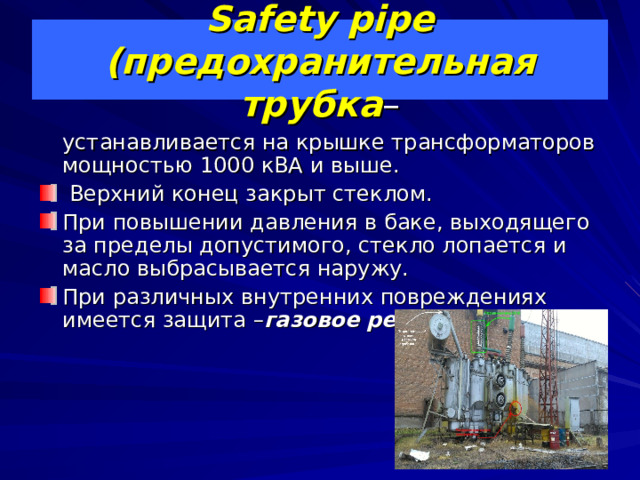 Safety pipe (предохранительная трубка –  устанавливается на крышке трансформаторов мощностью 1000 кВА и выше.  Верхний конец закрыт стеклом. При повышении давления в баке, выходящего за пределы допустимого, стекло лопается и масло выбрасывается наружу. При различных внутренних повреждениях имеется защита – газовое реле . 