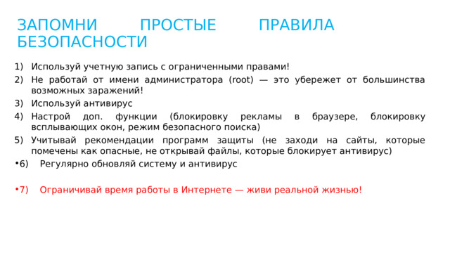 ЗАПОМНИ ПРОСТЫЕ ПРАВИЛА БЕЗОПАСНОСТИ Используй учетную запись с ограниченными правами! Не работай от имени администратора (root) — это убережет от большинства возможных заражений! Используй антивирус Настрой доп. функции (блокировку рекламы в браузере, блокировку всплывающих окон, режим безопасного поиска) Учитывай рекомендации программ защиты (не заходи на сайты, которые помечены как опасные, не открывай файлы, которые блокирует антивирус) 6) Регулярно обновляй систему и антивирус 7) Ограничивай время работы в Интернете — живи реальной жизнью! 