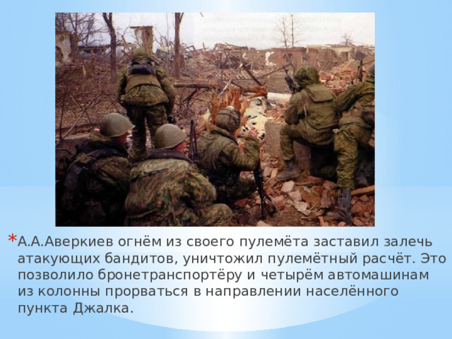 А.А.Аверкиев огнём из своего пулемёта заставил залечь атакующих бандитов, уничтожил пулемётный расчёт. Это позволило бронетранспортёру и четырём автомашинам из колонны прорваться в направлении населённого пункта Джалка. 