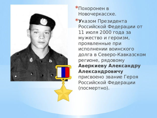 Похоронен в Новочеркасске. У казом Президента Российской Федерации от 11 июля 2000 года за мужество и героизм, проявленные при исполнении воинского долга в Северо-Кавказском регионе, рядовому Аверкиеву Александру Александровичу присвоено звание Героя Российской Федерации (посмертно). 