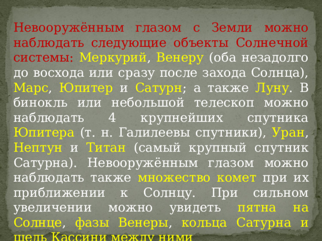 Невооружённым глазом с Земли можно наблюдать следующие объекты Солнечной системы: Меркурий , Венеру (оба незадолго до восхода или сразу после захода Солнца), Марс , Юпитер и Сатурн ; а также Луну . В бинокль или небольшой телескоп можно наблюдать 4 крупнейших спутника Юпитера (т. н. Галилеевы спутники), Уран , Нептун и Титан (самый крупный спутник Сатурна). Невооружённым глазом можно наблюдать также множество комет при их приближении к Солнцу. При сильном увеличении можно увидеть пятна на Солнце , фазы Венеры , кольца Сатурна и щель Кассини между ними 