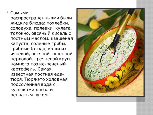 Самыми распространеннывми были жидкие блюда: похлебки, солодуха, полевки, кулага, толокно, овсяный кисель с постным маслом, квашеная капуста, соленые грибы, грибные блюда, каши из ячневой, овсяной, пшенной, перловой, гречневой круп, намного позже-печеный картофель. Самая известная постная еда-тюря. Тюря-это холодная подсоленная вода с кусочками хлеба и репчатым луком. 