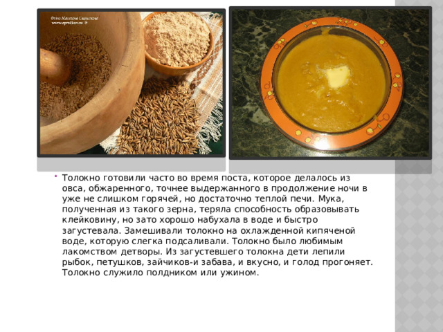 Толокно готовили часто во время поста, которое делалось из овса, обжаренного, точнее выдержанного в продолжение ночи в уже не слишком горячей, но достаточно теплой печи. Мука, полученная из такого зерна, теряла способность образовывать клейковину, но зато хорошо набухала в воде и быстро загустевала. Замешивали толокно на охлажденной кипяченой воде, которую слегка подсаливали. Толокно было любимым лакомством детворы. Из загустевшего толокна дети лепили рыбок, петушков, зайчиков-и забава, и вкусно, и голод прогоняет. Толокно служило полдником или ужином. 