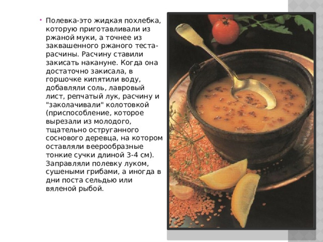 Полевка-это жидкая похлебка, которую приготавливали из ржаной муки, а точнее из заквашенного ржаного теста-расчины. Расчину ставили закисать накануне. Когда она достаточно закисала, в горшочке кипятили воду, добавляли соль, лавровый лист, репчатый лук, расчину и 