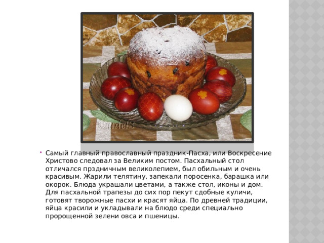 Самый главный православный праздник-Пасха, или Воскресение Христово следовал за Великим постом. Пасхальный стол отличался прздничным великолепием, был обильным и очень красивым. Жарили телятину, запекали поросенка, барашка или окорок. Блюда украшали цветами, а также стол, иконы и дом. Для пасхальной трапезы до сих пор пекут сдобные куличи, готовят творожные пасхи и красят яйца. По древней традиции, яйца красили и укладывали на блюдо среди специально пророщенной зелени овса и пшеницы. 
