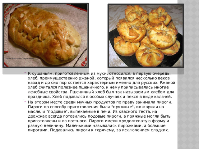 К кушаньям, приготовленным из муки, относился, в первую очередь, хлеб, преимущественно ржаной, который появился несколько веков назад и до сих пор остается характерным именно для русских. Ржаной хлеб считался полезнее пшеничного, к нему приписывались многие лечебные свойства. Пшеничный хлеб был так называемым хлебом для праздника. Хлеб подавался в особых случаях и пекся в виде калачей. На втором месте среди мучных продуктов по праву занимали пироги. Пироги по способу приготовления были 