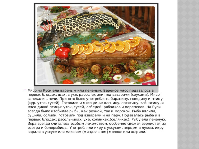 Мясо на Руси ели вареным или печеным. Вареное мясо подавалось в первых блюдах: щах, в ухе, рассолах или под взварами (соусами). Мясо запекали в печи. Принято было употреблять баранину, говядину и птицу (кур, уток, гусей). Готовили и мясо дичи: оленину, лосятину, зайчатину, и мясо дикой птицы: уток, гусей, лебедей, рябчиков и перепелов. На Руси всегда было изобилие рыбы, как речной, так и морской. Рыбу вялили, сушили, солили, готовили под взварами и на пару. Подавалась рыба и в первых блюдах: расольниках, ухе, солянках,(селянках). Рыбу ели печеную. Икра всегда считалась особым лакомством, особенно свежая зернистая из осетра и белорыбицы. Употребляли икру с уксусом, перцем и луком, икру варили в уксусе или маковом (миндальном) молоке или жарили. 