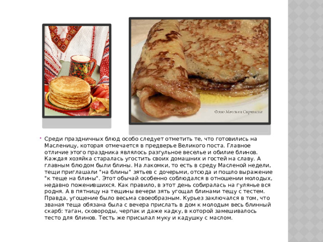 Среди праздничных блюд особо следует отметить те, что готовились на Масленицу, которая отмечается в предверье Великого поста. Главное отличие этого праздника являлось разгульное веселье и обилие блинов. Каждая хозяйка старалась угостить своих домашних и гостей на славу. А главным блюдом были блины. На лакомки, то есть в среду Масленой недели, тещи приглашали 