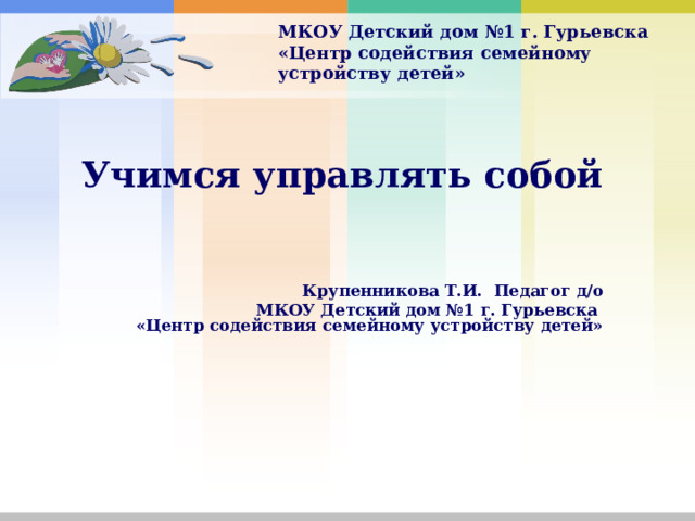 МКОУ Детский дом №1 г. Гурьевска  «Центр содействия семейному устройству детей»  Учимся управлять собой     Крупенникова Т.И. Педагог д/о МКОУ Детский дом №1 г. Гурьевска  «Центр содействия семейному устройству детей»     
