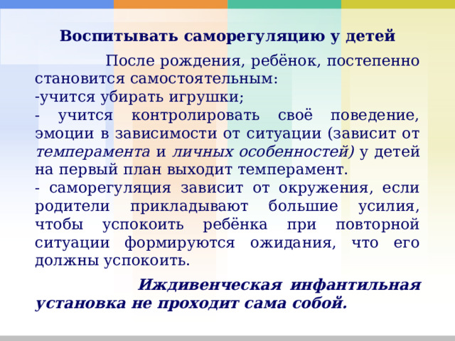 Воспитывать саморегуляцию у детей  После рождения, ребёнок, постепенно становится самостоятельным: учится убирать игрушки; - учится контролировать своё поведение, эмоции в зависимости от ситуации (зависит от темперамента и личных особенностей) у детей на первый план выходит темперамент. - саморегуляция зависит от окружения, если родители прикладывают большие усилия, чтобы успокоить ребёнка при повторной ситуации формируются ожидания, что его должны успокоить.  Иждивенческая инфантильная установка не проходит сама собой. 