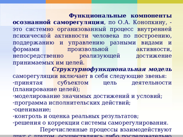  Функциональные компоненты осознанной саморегуляция , по О.А. Конопкину, - это системно организованный процесс внутренней психической активности человека по построению, поддержанию и управлению разными видами и формами произвольной активности, непосредственно реализующей достижение принимаемых им целей.  Структурнофункциональная модель саморегуляции включает в себя следующие звенья: принятая субъектом цель деятельности (планирование целей); моделирование значимых достижений и условий; программа исполнительских действий; оценивание; контроль и оценка реальных результатов; решения о коррекции системы саморегулирования.  Перечисленные процессы взаимодействуют друг с другом, осуществляясь либо последовательно или же параллельно. 