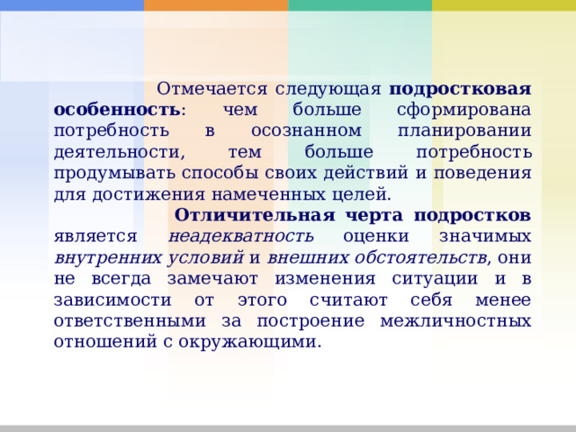  Отмечается следующая подростковая особенность : чем больше сформирована потребность в осознанном планировании деятельности, тем больше потребность продумывать способы своих действий и поведения для достижения намеченных целей.  Отличительная черта подростков является неадекватность оценки значимых внутренних условий и внешних обстоятельств , они не всегда замечают изменения ситуации и в зависимости от этого считают себя менее ответственными за построение межличностных отношений с окружающими. 