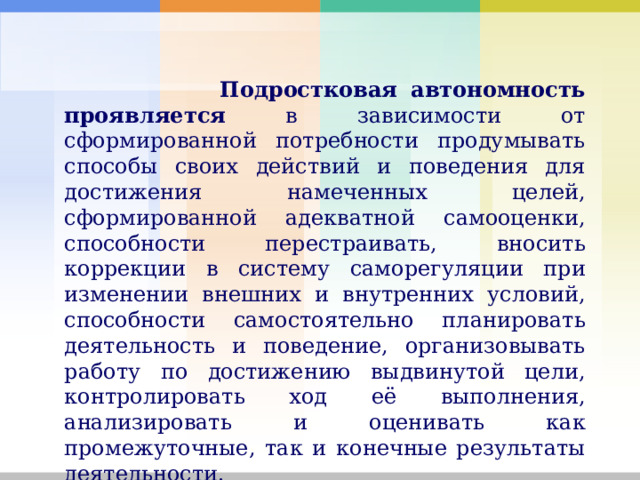  Подростковая автономность проявляется в зависимости от сформированной потребности продумывать способы своих действий и поведения для достижения намеченных целей, сформированной адекватной самооценки, способности перестраивать, вносить коррекции в систему саморегуляции при изменении внешних и внутренних условий, способности самостоятельно планировать деятельность и поведение, организовывать работу по достижению выдвинутой цели, контролировать ход её выполнения, анализировать и оценивать как промежуточные, так и конечные результаты деятельности. 