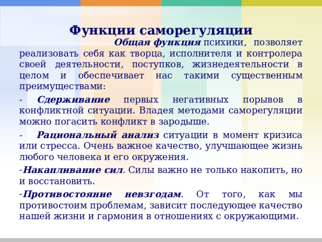       Функции саморегуляции         Общая   функция  психики, позволяет реализовать себя как творца, исполнителя и контролера своей деятельности, поступков, жизнедеятельности в целом и обеспечивает нас такими существенным преимуществами: - Сдерживание первых негативных порывов в конфликтной ситуации. Владея методами саморегуляции можно погасить конфликт в зародыше. - Рациональный анализ ситуации в момент кризиса или стресса. Очень важное качество, улучшающее жизнь любого человека и его окружения. Накапливание сил . Силы важно не только накопить, но и восстановить. Противостояние невзгодам . От того, как мы противостоим проблемам, зависит последующее качество нашей жизни и гармония в отношениях с окружающими. 