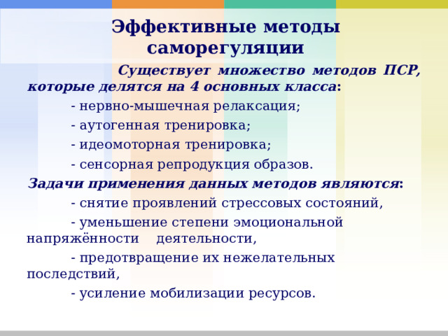 Эффективные методы саморегуляции  Существует множество методов ПСР, которые делятся на 4 основных класса :  - нервно-мышечная релаксация;  - аутогенная тренировка;  - идеомоторная тренировка;  - сенсорная репродукция образов. Задачи применения данных методов являются :  - снятие проявлений стрессовых состояний,  - уменьшение степени эмоциональной напряжённости деятельности,  - предотвращение их нежелательных последствий,  - усиление мобилизации ресурсов. 