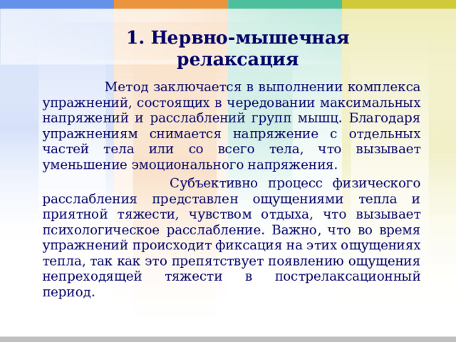   1. Нервно-мышечная релаксация    Метод заключается в выполнении комплекса упражнений, состоящих в чередовании максимальных напряжений и расслаблений групп мышц. Благодаря упражнениям снимается напряжение с отдельных частей тела или со всего тела, что вызывает уменьшение эмоционального напряжения.  Субъективно процесс физического расслабления представлен ощущениями тепла и приятной тяжести, чувством отдыха, что вызывает психологическое расслабление. Важно, что во время упражнений происходит фиксация на этих ощущениях тепла, так как это препятствует появлению ощущения непреходящей тяжести в пострелаксационный период. 
