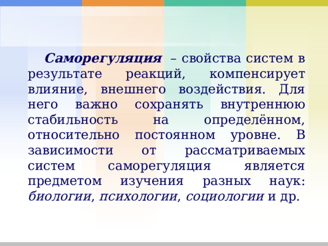 Саморегуляция    – свойства систем в результате реакций, компенсирует влияние, внешнего воздействия. Для него важно сохранять внутреннюю стабильность на определённом, относительно постоянном уровне. В зависимости от рассматриваемых систем саморегуляция является предметом изучения разных наук: биологии , психологии , социологии и др. 