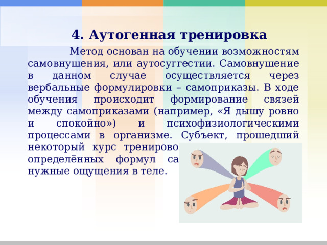   4. Аутогенная тренировка    Метод основан на обучении возможностям самовнушения, или аутосуггестии. Самовнушение в данном случае осуществляется через вербальные формулировки – самоприказы. В ходе обучения происходит формирование связей между самоприказами (например, «Я дышу ровно и спокойно») и психофизиологическими процессами в организме. Субъект, прошедший некоторый курс тренировок, может с помощью определённых формул самовнушения вызвать нужные ощущения в теле. 