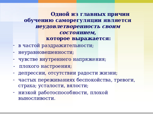    Одной из главных причин обучению саморегуляции является  неудовлетворенность своим  состоянием ,  которое выражается:  в частой раздражительности; неуравновешенности; чувстве внутреннего напряжения; - плохого настроения; депрессии, отсутствии радости жизни; частых переживаниях беспокойства, тревоги, страха; усталости, вялости; низкой работоспособности, плохой выносливости. 