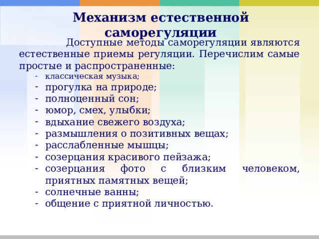 Механизм естественной саморегуляции    Доступные методы саморегуляции являются естественные приемы регуляции. Перечислим самые простые и распространенные: классическая музыка; прогулка на природе; полноценный сон; юмор, смех, улыбки; вдыхание свежего воздуха; размышления о позитивных вещах; расслабленные мышцы; созерцания красивого пейзажа; созерцания фото с близким человеком, приятных памятных вещей; солнечные ванны; общение с приятной личностью. классическая музыка; прогулка на природе; полноценный сон; юмор, смех, улыбки; вдыхание свежего воздуха; размышления о позитивных вещах; расслабленные мышцы; созерцания красивого пейзажа; созерцания фото с близким человеком, приятных памятных вещей; солнечные ванны; общение с приятной личностью. 