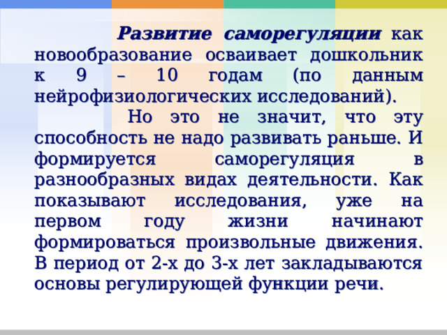  Развитие саморегуляции как новообразование осваивает дошкольник к 9 – 10 годам (по данным нейрофизиологических исследований).  Но это не значит, что эту способность не надо развивать раньше. И формируется саморегуляция в разнообразных видах деятельности. Как показывают исследования, уже на первом году жизни начинают формироваться произвольные движения. В период от 2-х до 3-х лет закладываются основы регулирующей функции речи. 