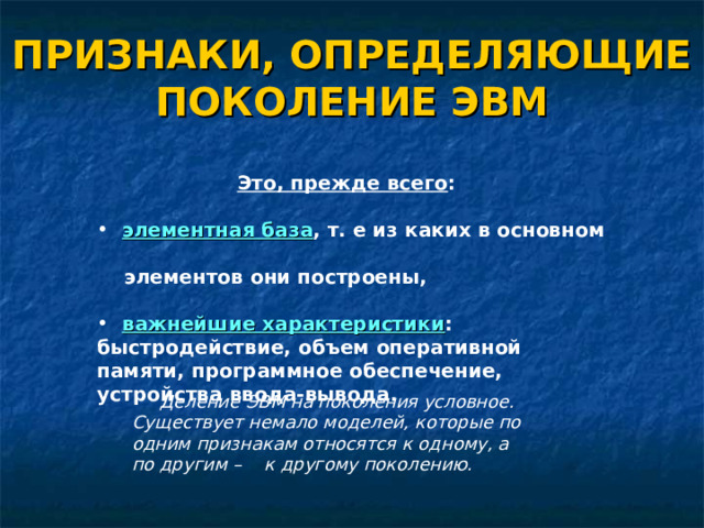 ПРИЗНАКИ, ОПРЕДЕЛЯЮЩИЕ ПОКОЛЕНИЕ ЭВМ Это, прежде всего :   элементная база , т. е из каких в основном  элементная база , т. е из каких в основном  элементов они построены,   элементов они построены,   важнейшие характеристики : быстродействие, объем оперативной памяти, программное обеспечение, устройства ввода-вывода.  важнейшие характеристики : быстродействие, объем оперативной памяти, программное обеспечение, устройства ввода-вывода. Деление ЭВМ на поколения условное. Существует немало моделей, которые по одним признакам относятся к одному, а по другим – к другому поколению.  