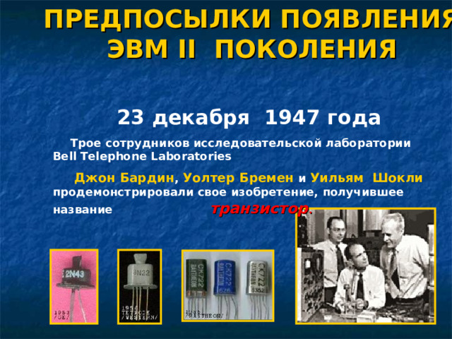 ПРЕДПОСЫЛКИ ПОЯВЛЕНИЯ ЭВМ II ПОКОЛЕНИЯ 23 декабря 1947 года Трое сотрудников исследовательской лаборатории Bell Telephone Laboratories  Джон Бардин , Уолтер Бремен  и  Уильям Шокли  продемонстрировали свое изобретение, получившее название    транзистор .   